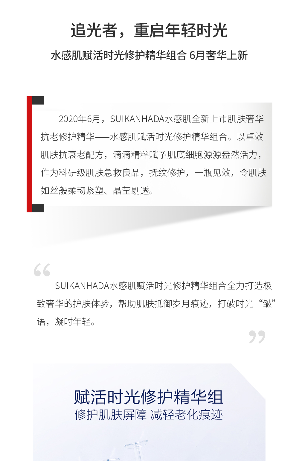 追光者，重启年轻时光 水感肌赋活时光修护精华组合 6月奢华上新2020年6月，SUIKANHADA水感肌全新上市肌肤奢华抗老修护精华——水感肌赋活时光修护精华组合。以卓效肌肤抗衰老配方，滴滴精粹赋予肌底细胞源源盎然活力，作为科研级肌肤急救良品，抚纹修护，一瓶见效，令肌肤如丝般柔韧紧塑、晶莹剔透。