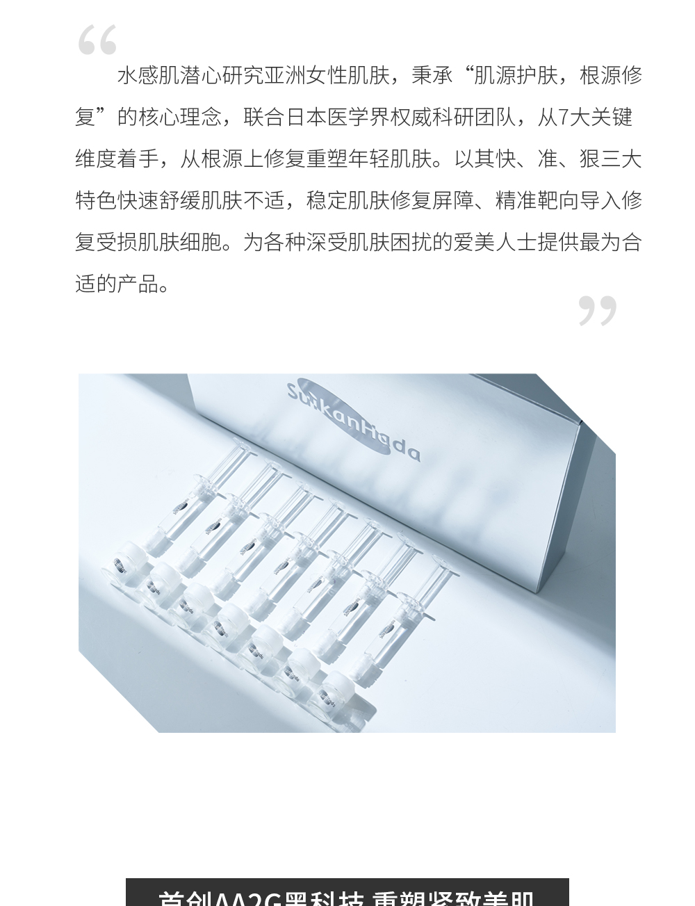 别具匠心 根源抗皱 水感肌潜心研究亚洲女性肌肤，秉承“肌源护肤，根源修复”的核心理念，联合日本医学界权威科研团队，从7大关键维度着手，从根源上修复重塑年轻肌肤。以其快、准、狠三大特色快速舒缓肌肤不适，稳定肌肤修复屏障、精准靶向导入修复受损肌肤细胞。为各种深受肌肤困扰的爱美人士提供最为合适的产品。