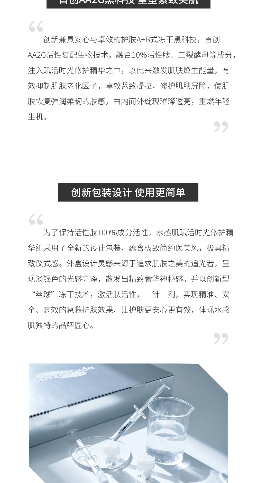 首创AA2G黑科技 重塑紧致美肌 创新兼具安心与卓效的护肤A+B式冻干黑科技，首创AA2G活性复配生物技术，融合10%活性肽、二裂酵母等成分，注入赋活时光修护精华之中，以此来激发肌肤焕生能量，有效抑制肌肤老化因子，卓效紧致提拉，修护肌肤屏障，使肌肤恢复弹润柔韧的肤感，由内而外绽现璀璨透亮，重燃年轻生机。