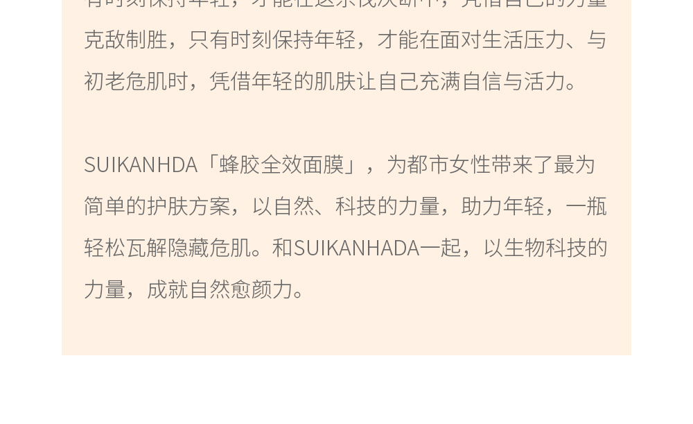 都市是年轻人的战场，到处都充满着速战速决的危机，只有时刻保持年轻，才能在这杀伐决断中，凭借自己的力量克敌制胜，只有时刻保持年轻，才能在面对生活压力、与初老危肌时，凭借年轻的肌肤让自己充满自信与活力。SUIKANHDA「蜂胶全效面膜」，为都市女性带来了最为简单的护肤方案，以自然、科技的力量，助力年轻，一瓶轻松瓦解隐藏危肌。和SUIKANHADA一起，以生物科技的力量，成就自然愈颜力。