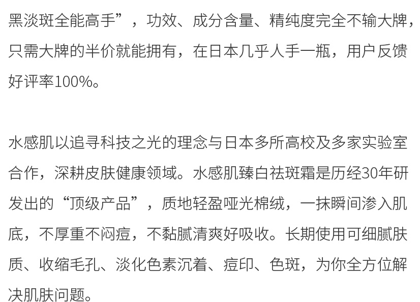 水感肌以追寻科技之光的理念与日本多所高校及多家实验室合作，深耕皮肤健康领域。水感肌琦瑂臻白祛斑霜是历经30年研发出的“顶级产品”，质地轻盈哑光棉绒，一抹瞬间渗入肌底，不厚重不闷痘，不黏腻清爽好吸收。长期使用可细腻肤质、收缩毛孔、淡化色素沉着、痘印、色斑，为你全方位解决肌肤问题。